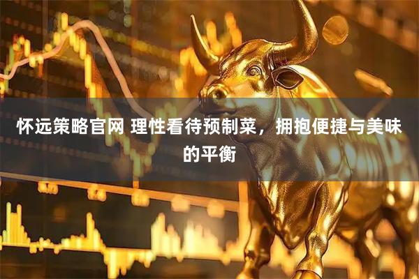 怀远策略官网 理性看待预制菜，拥抱便捷与美味的平衡
