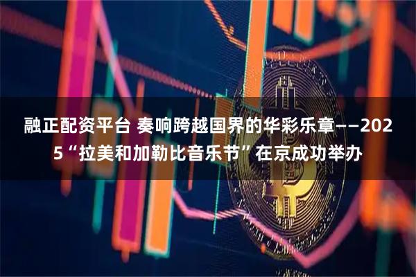 融正配资平台 奏响跨越国界的华彩乐章——2025“拉美和加勒比音乐节”在京成功举办