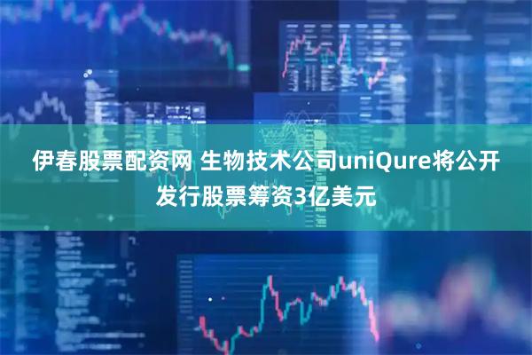 伊春股票配资网 生物技术公司uniQure将公开发行股票筹资3亿美元