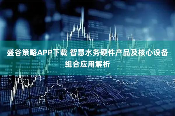 盛谷策略APP下载 智慧水务硬件产品及核心设备组合应用解析