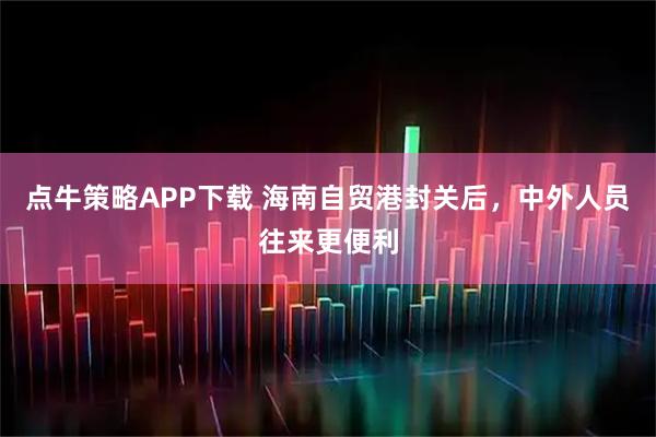 点牛策略APP下载 海南自贸港封关后，中外人员往来更便利