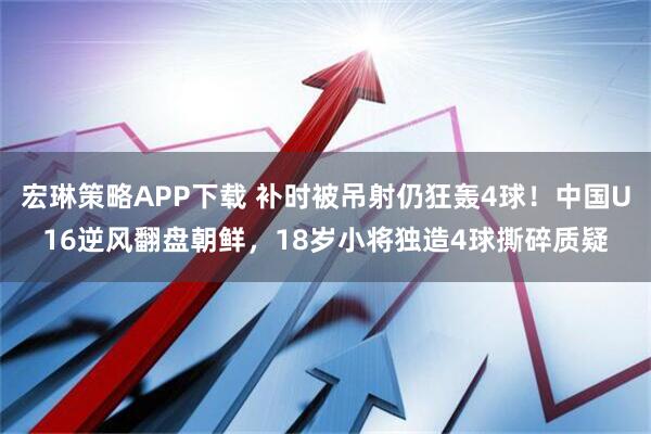宏琳策略APP下载 补时被吊射仍狂轰4球！中国U16逆风翻盘朝鲜，18岁小将独造4球撕碎质疑