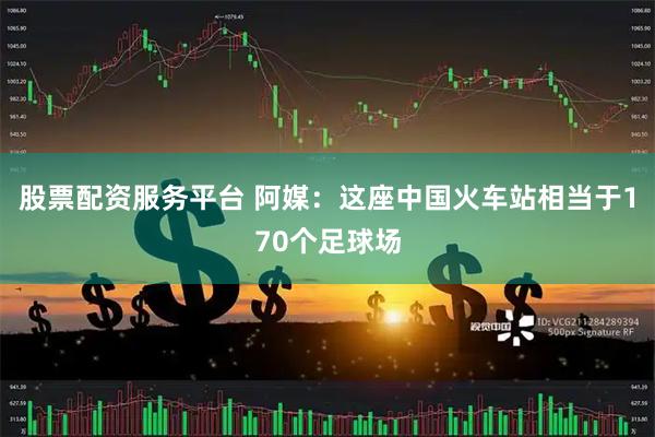 股票配资服务平台 阿媒：这座中国火车站相当于170个足球场