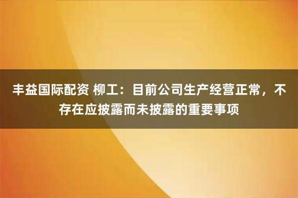丰益国际配资 柳工：目前公司生产经营正常，不存在应披露而未披露的重要事项