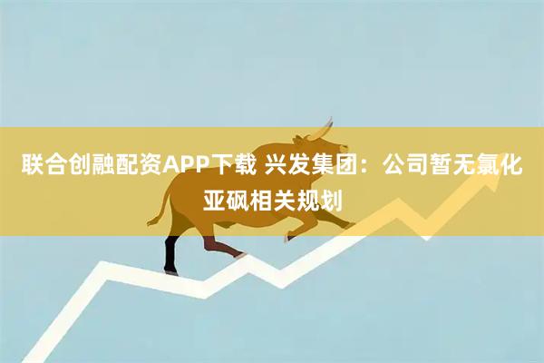 联合创融配资APP下载 兴发集团：公司暂无氯化亚砜相关规划