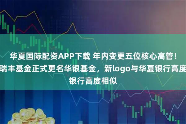 华夏国际配资APP下载 年内变更五位核心高管！北信瑞丰基金正式更名华银基金，新logo与华夏银行高度相似