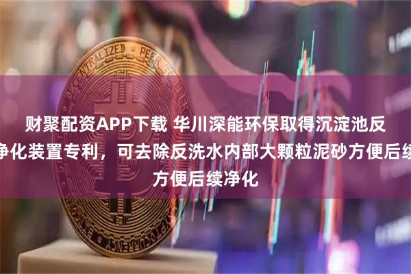 财聚配资APP下载 华川深能环保取得沉淀池反洗水净化装置专利，可去除反洗水内部大颗粒泥砂方便后续净化