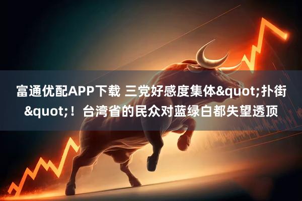 富通优配APP下载 三党好感度集体"扑街"！台湾省的民众对蓝绿白都失望透顶