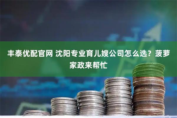 丰泰优配官网 沈阳专业育儿嫂公司怎么选？菠萝家政来帮忙