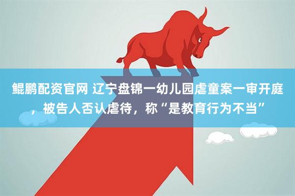 鲲鹏配资官网 辽宁盘锦一幼儿园虐童案一审开庭，被告人否认虐待，称“是教育行为不当”