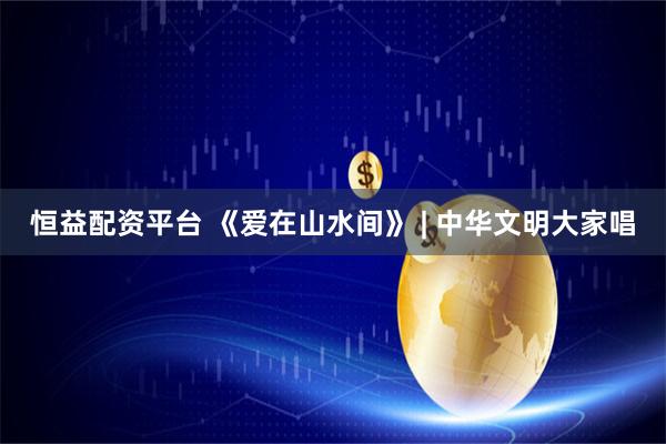 恒益配资平台 《爱在山水间》 | 中华文明大家唱