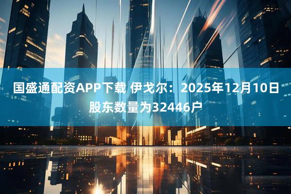 国盛通配资APP下载 伊戈尔：2025年12月10日股东数量为32446户