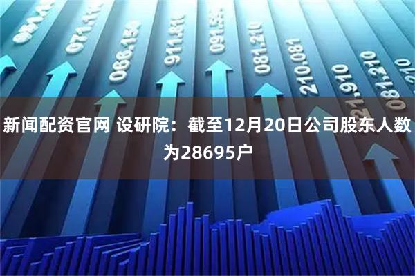 新闻配资官网 设研院：截至12月20日公司股东人数为28695户