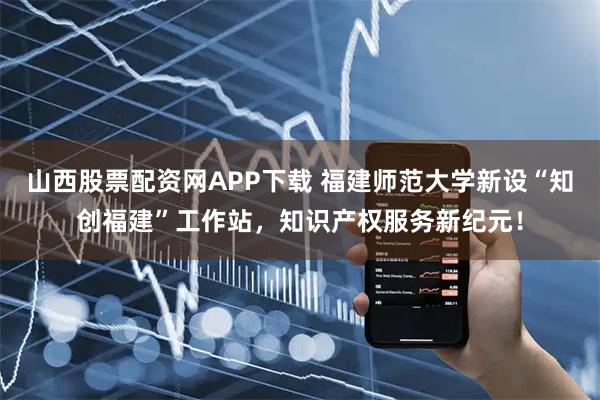 山西股票配资网APP下载 福建师范大学新设“知创福建”工作站，知识产权服务新纪元！