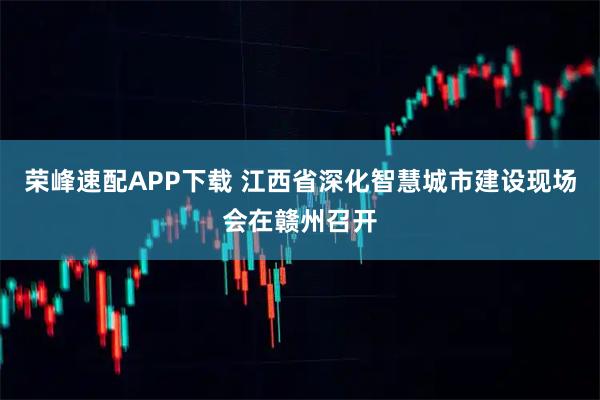 荣峰速配APP下载 江西省深化智慧城市建设现场会在赣州召开