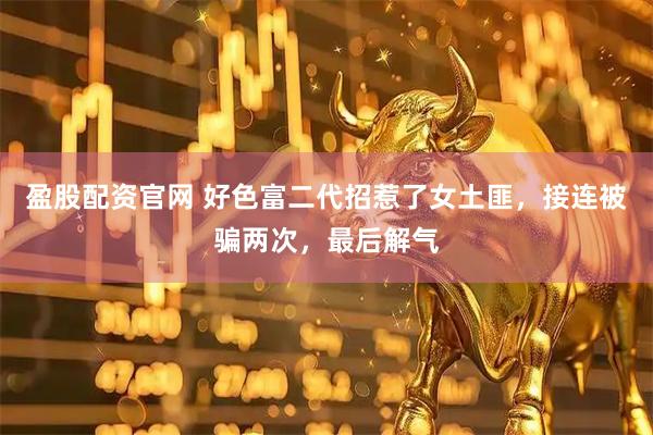 盈股配资官网 好色富二代招惹了女土匪，接连被骗两次，最后解气
