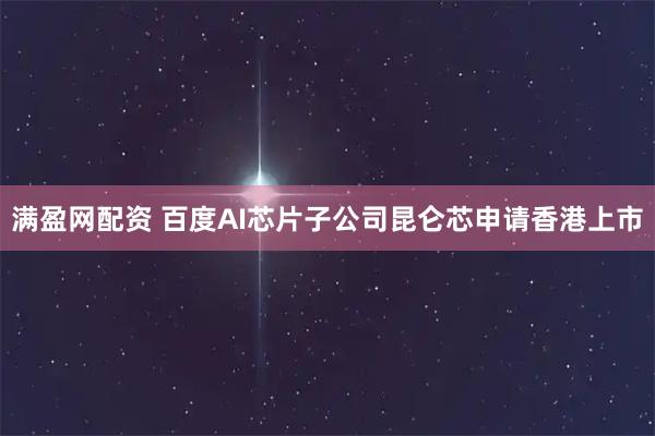 满盈网配资 百度AI芯片子公司昆仑芯申请香港上市