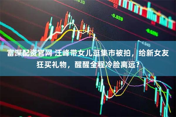 富深配资官网 汪峰带女儿逛集市被拍，给新女友狂买礼物，醒醒全程冷脸离远？