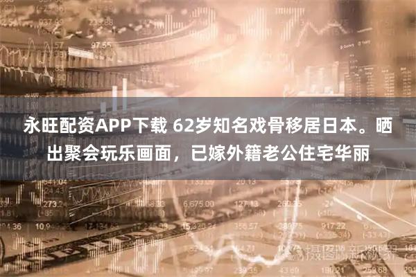 永旺配资APP下载 62岁知名戏骨移居日本。晒出聚会玩乐画面，已嫁外籍老公住宅华丽