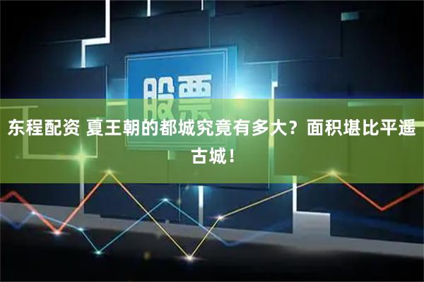 东程配资 夏王朝的都城究竟有多大？面积堪比平遥古城！