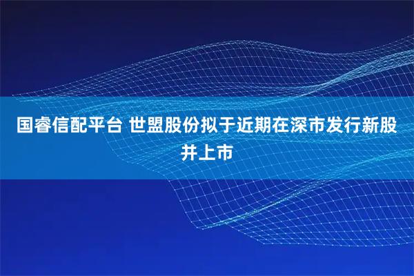 国睿信配平台 世盟股份拟于近期在深市发行新股并上市