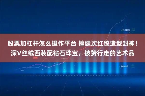 股票加杠杆怎么操作平台 檀健次红毯造型封神！深V丝绒西装配钻石珠宝，被赞行走的艺术品