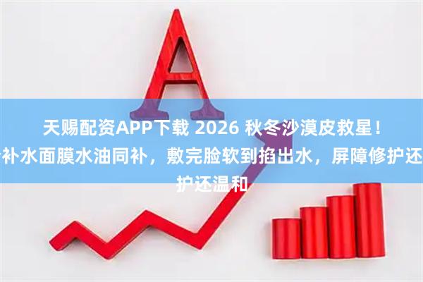 天赐配资APP下载 2026 秋冬沙漠皮救星！平价补水面膜水油同补，敷完脸软到掐出水，屏障修护还温和