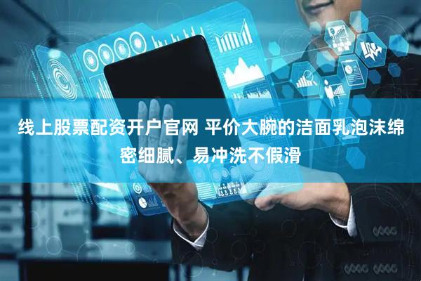 线上股票配资开户官网 平价大腕的洁面乳泡沫绵密细腻、易冲洗不假滑