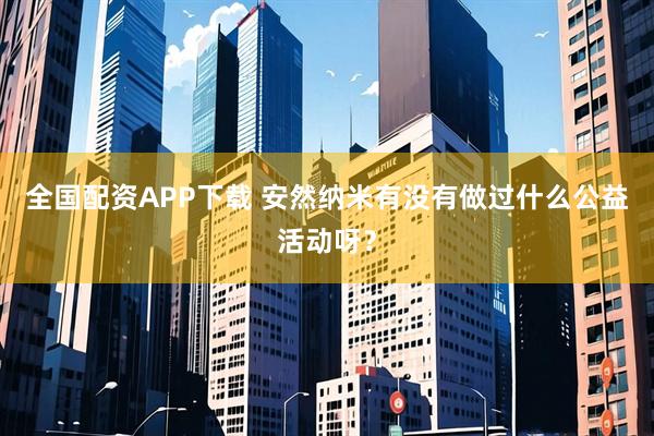 全国配资APP下载 安然纳米有没有做过什么公益活动呀？