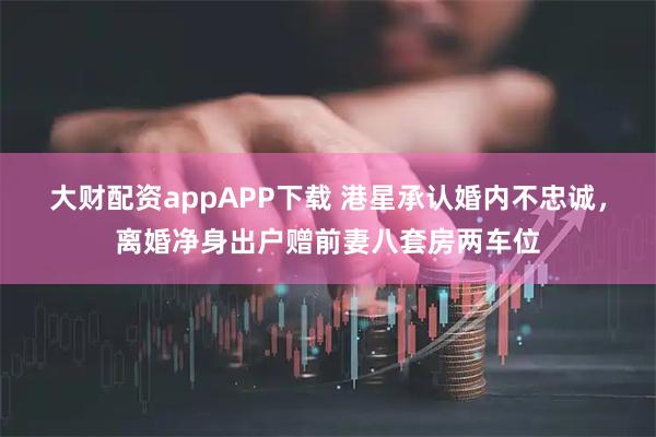 大财配资appAPP下载 港星承认婚内不忠诚，离婚净身出户赠前妻八套房两车位