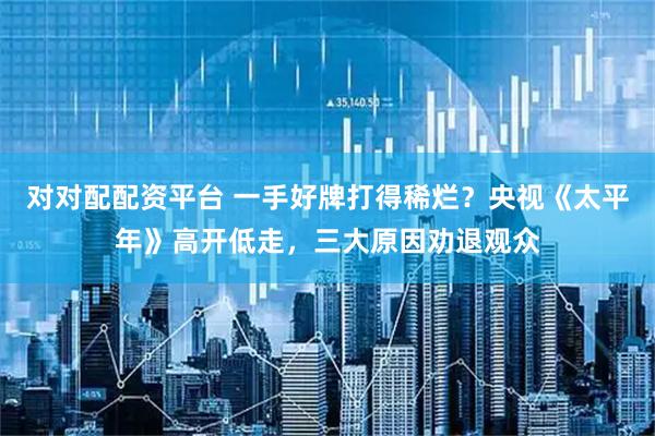 对对配配资平台 一手好牌打得稀烂？央视《太平年》高开低走，三大原因劝退观众