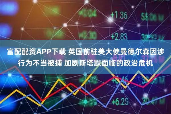 富配配资APP下载 英国前驻美大使曼德尔森因涉行为不当被捕 加剧斯塔默面临的政治危机