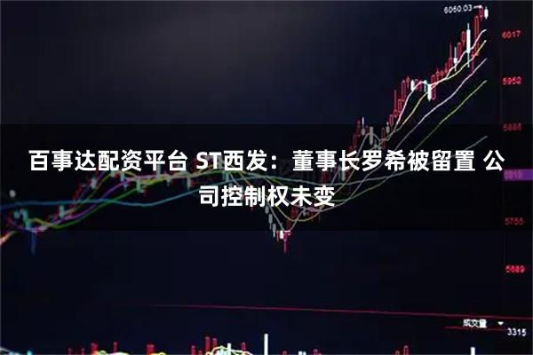 百事达配资平台 ST西发：董事长罗希被留置 公司控制权未变