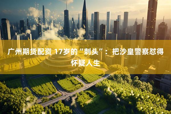 广州期货配资 17岁的“刺头”：把沙皇警察怼得怀疑人生