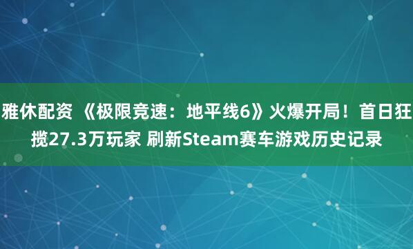 雅休配资 《极限竞速：地平线6》火爆开局！首日狂揽27.3万玩家 刷新Steam赛车游戏历史记录